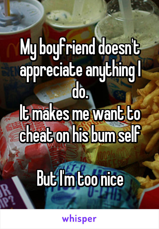 My boyfriend doesn't appreciate anything I do.
It makes me want to cheat on his bum self

But I'm too nice