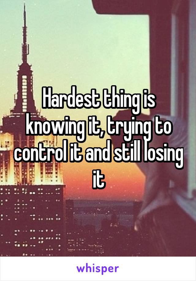 Hardest thing is knowing it, trying to control it and still losing it