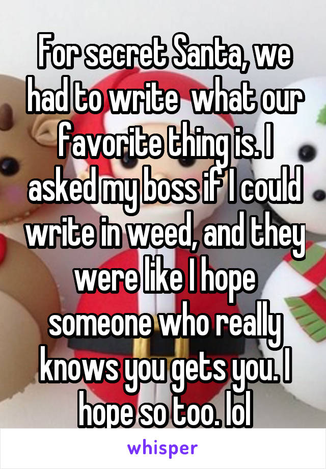 For secret Santa, we had to write  what our favorite thing is. I asked my boss if I could write in weed, and they were like I hope someone who really knows you gets you. I hope so too. lol