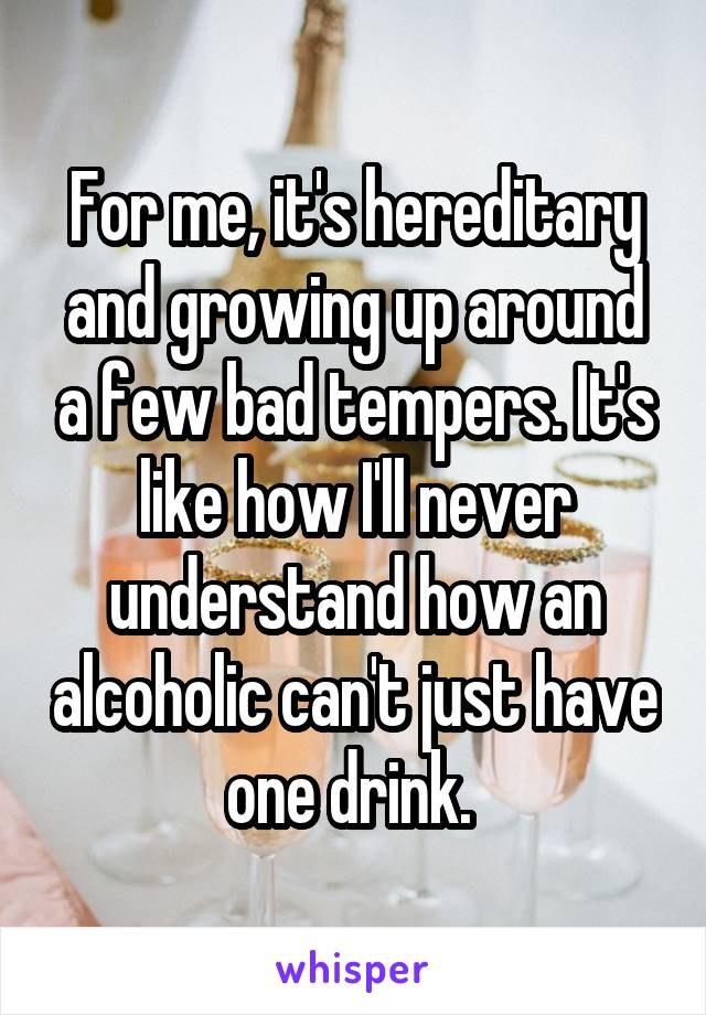 For me, it's hereditary and growing up around a few bad tempers. It's like how I'll never understand how an alcoholic can't just have one drink. 