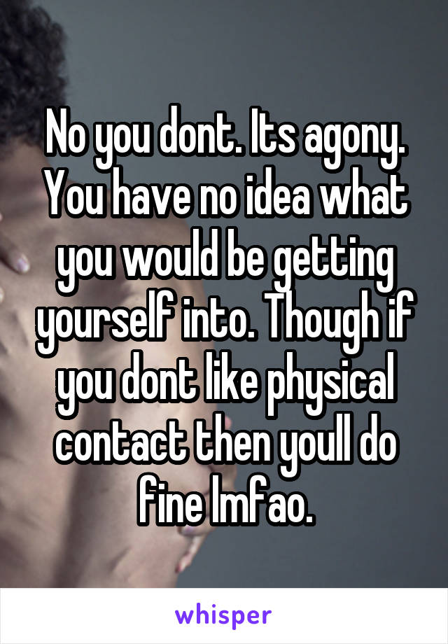 No you dont. Its agony. You have no idea what you would be getting yourself into. Though if you dont like physical contact then youll do fine lmfao.