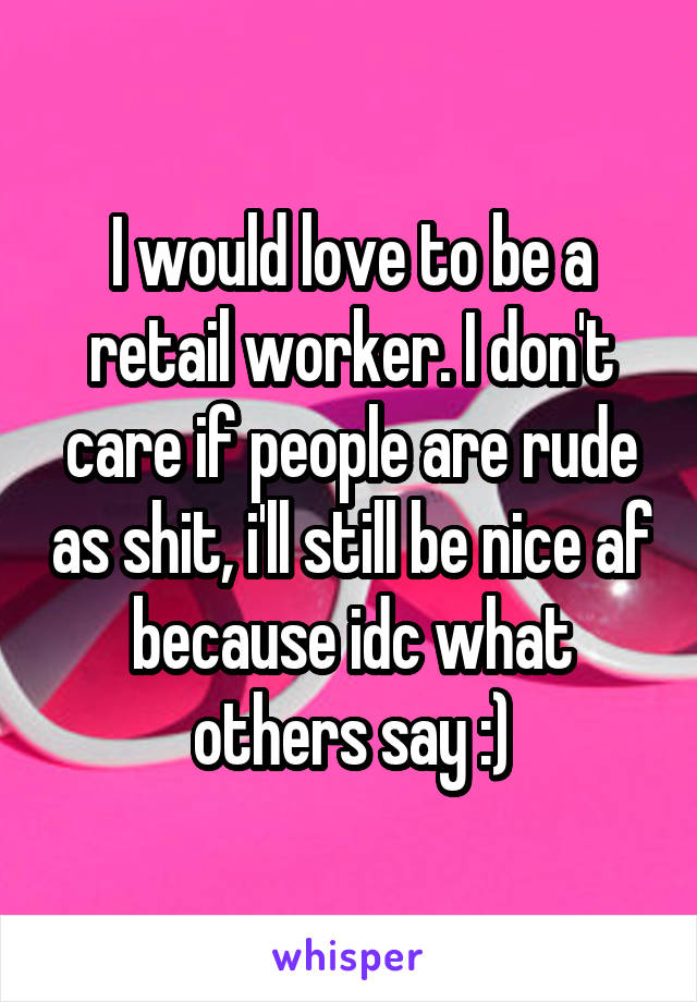 I would love to be a retail worker. I don't care if people are rude as shit, i'll still be nice af because idc what others say :)
