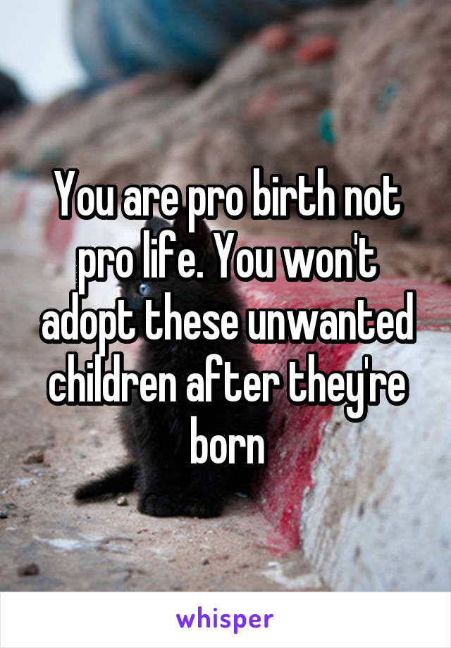 You are pro birth not pro life. You won't adopt these unwanted children after they're born