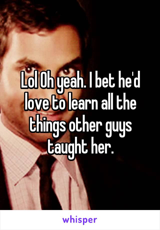 Lol Oh yeah. I bet he'd love to learn all the things other guys taught her.