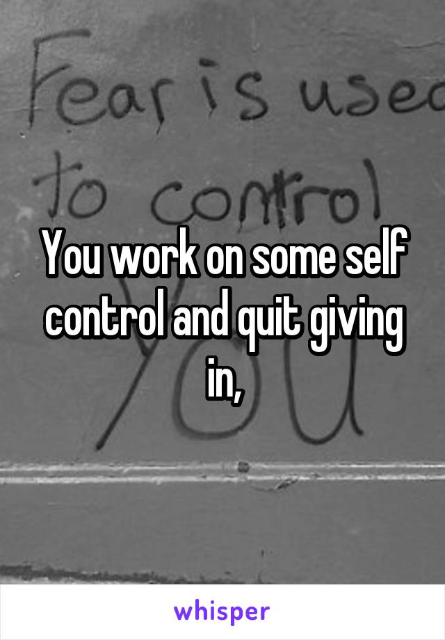 You work on some self control and quit giving in,