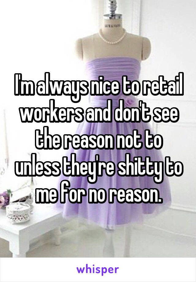 I'm always nice to retail workers and don't see the reason not to unless they're shitty to me for no reason.