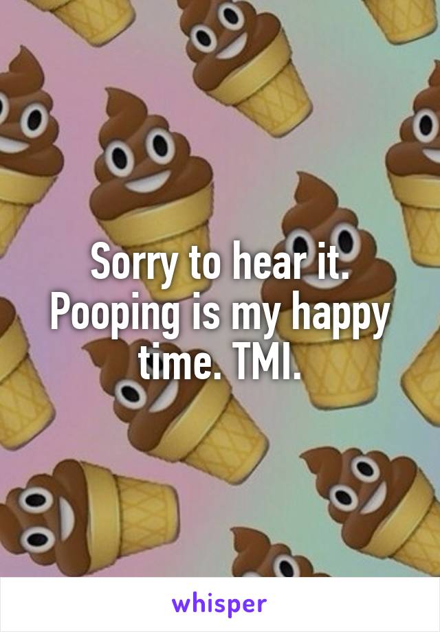 Sorry to hear it.
Pooping is my happy time. TMI.