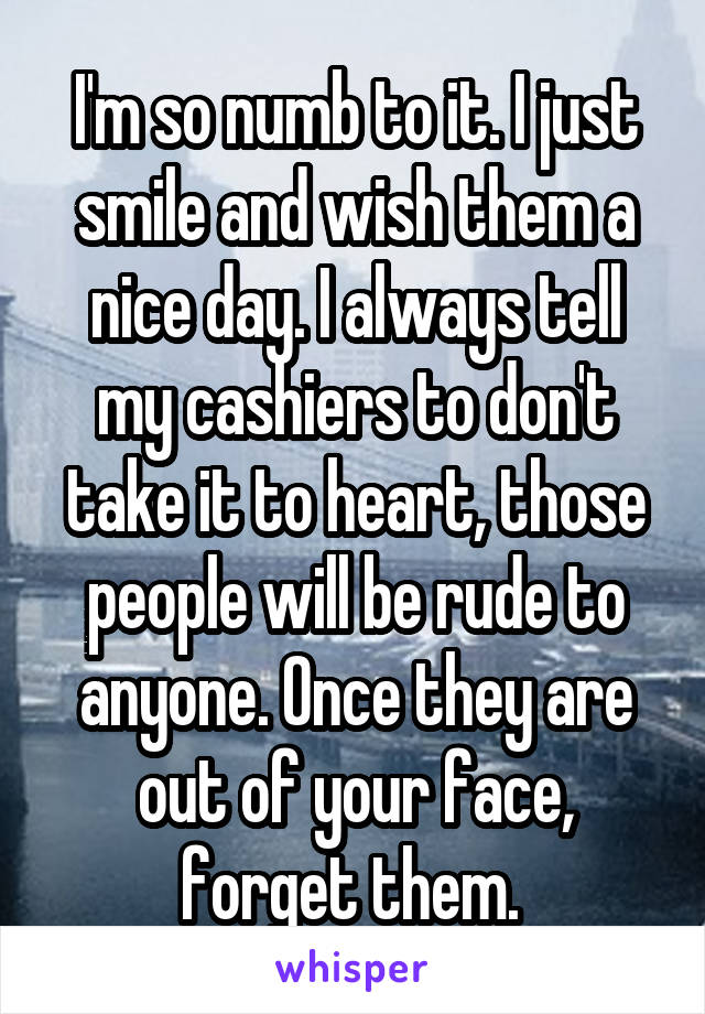 I'm so numb to it. I just smile and wish them a nice day. I always tell my cashiers to don't take it to heart, those people will be rude to anyone. Once they are out of your face, forget them. 