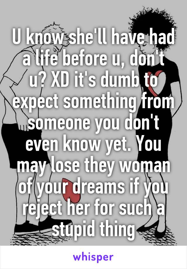 U know she'll have had a life before u, don't u? XD it's dumb to expect something from someone you don't even know yet. You may lose they woman of your dreams if you reject her for such a stupid thing