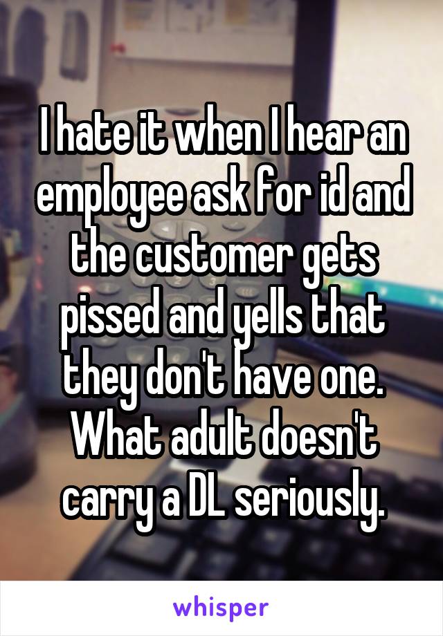 I hate it when I hear an employee ask for id and the customer gets pissed and yells that they don't have one. What adult doesn't carry a DL seriously.