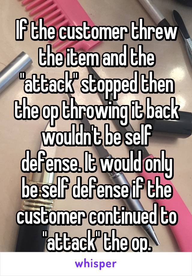 If the customer threw the item and the "attack" stopped then the op throwing it back wouldn't be self defense. It would only be self defense if the customer continued to "attack" the op.