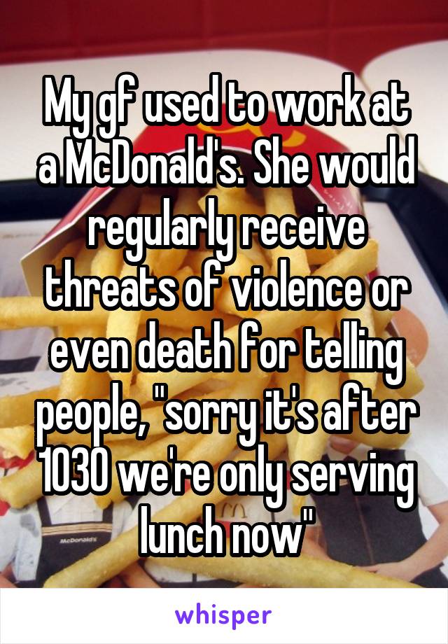 My gf used to work at a McDonald's. She would regularly receive threats of violence or even death for telling people, "sorry it's after 1030 we're only serving lunch now"