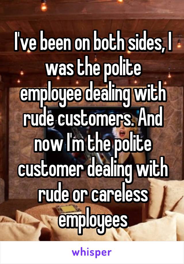 I've been on both sides, I was the polite employee dealing with rude customers. And now I'm the polite customer dealing with rude or careless employees