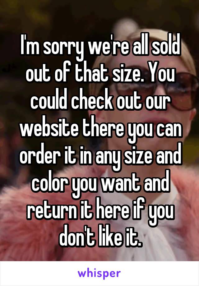 I'm sorry we're all sold out of that size. You could check out our website there you can order it in any size and color you want and return it here if you don't like it.