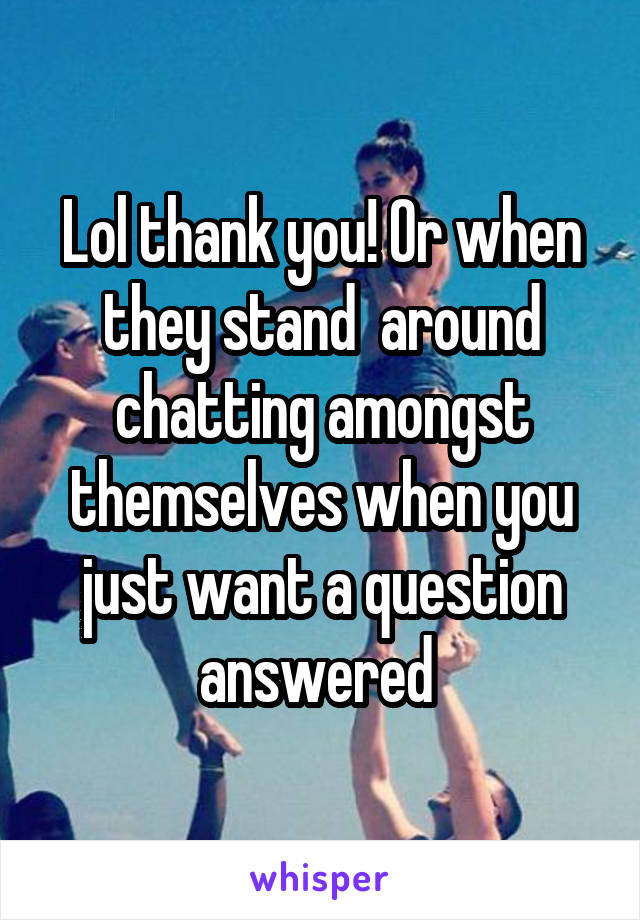 Lol thank you! Or when they stand  around chatting amongst themselves when you just want a question answered 