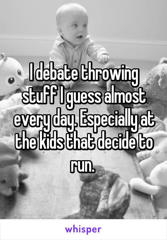 I debate throwing stuff I guess almost every day. Especially at the kids that decide to run. 