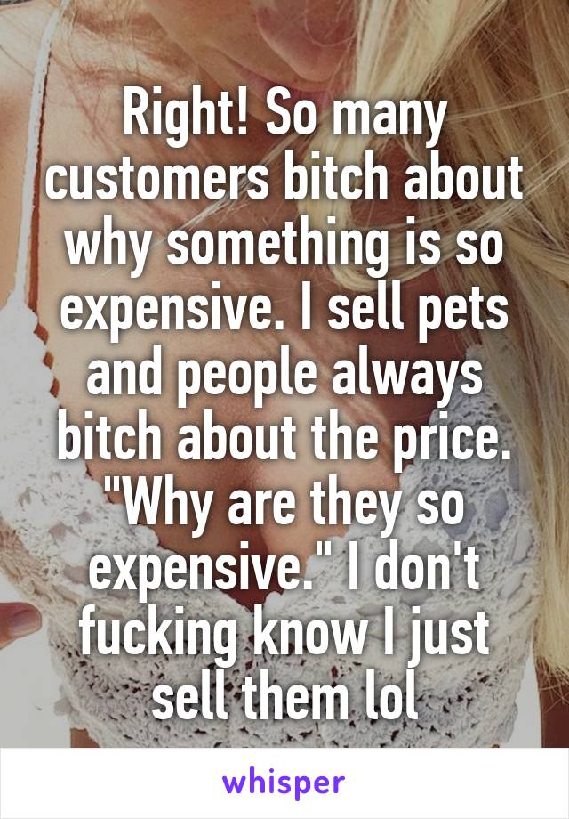 Right! So many customers bitch about why something is so expensive. I sell pets and people always bitch about the price. "Why are they so expensive." I don't fucking know I just sell them lol