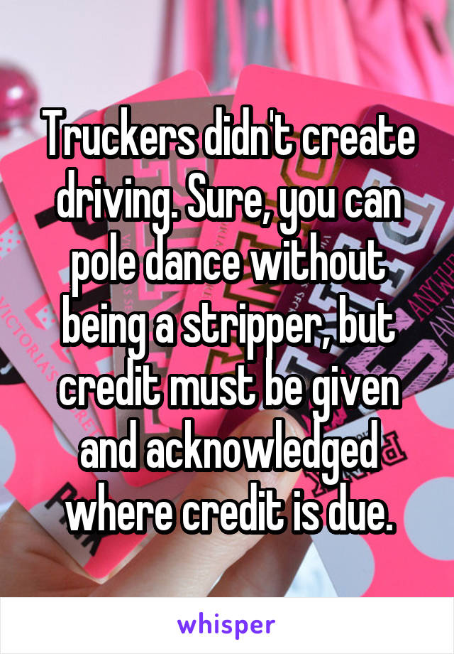 Truckers didn't create driving. Sure, you can pole dance without being a stripper, but credit must be given and acknowledged where credit is due.