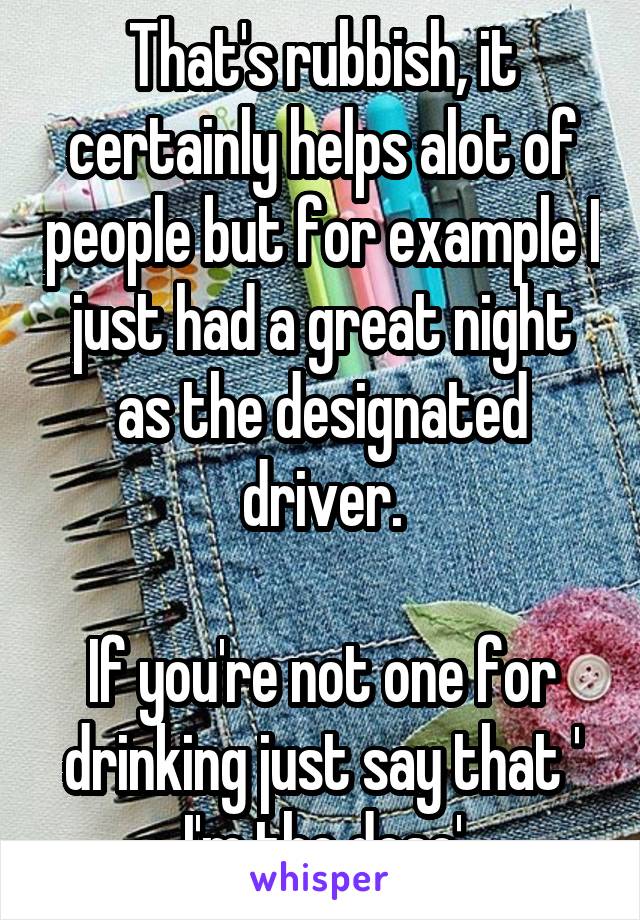 That's rubbish, it certainly helps alot of people but for example I just had a great night as the designated driver.

If you're not one for drinking just say that ' I'm the deso'