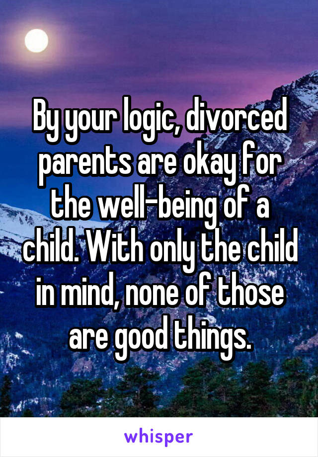 By your logic, divorced parents are okay for the well-being of a child. With only the child in mind, none of those are good things.