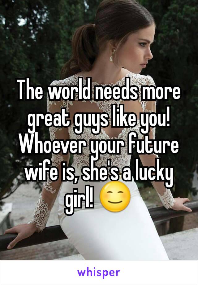 The world needs more great guys like you! Whoever your future wife is, she's a lucky girl! 😊