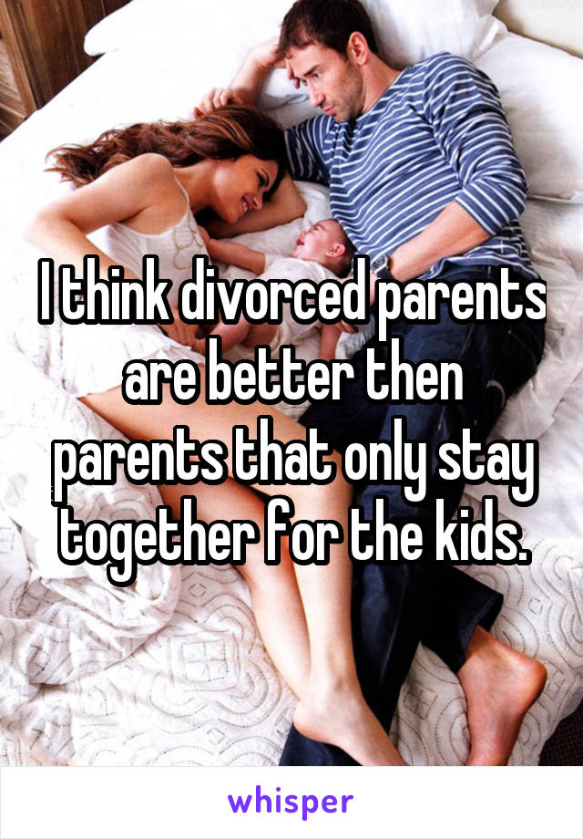 I think divorced parents are better then parents that only stay together for the kids.