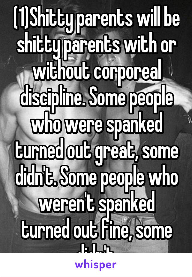 (1)Shitty parents will be shitty parents with or without corporeal discipline. Some people who were spanked turned out great, some didn't. Some people who weren't spanked turned out fine, some didn't.