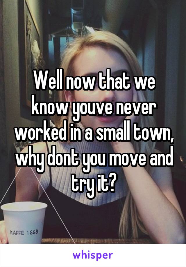 Well now that we know youve never worked in a small town, why dont you move and try it?