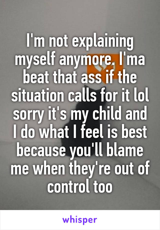 I'm not explaining myself anymore. I'ma beat that ass if the situation calls for it lol sorry it's my child and I do what I feel is best because you'll blame me when they're out of control too