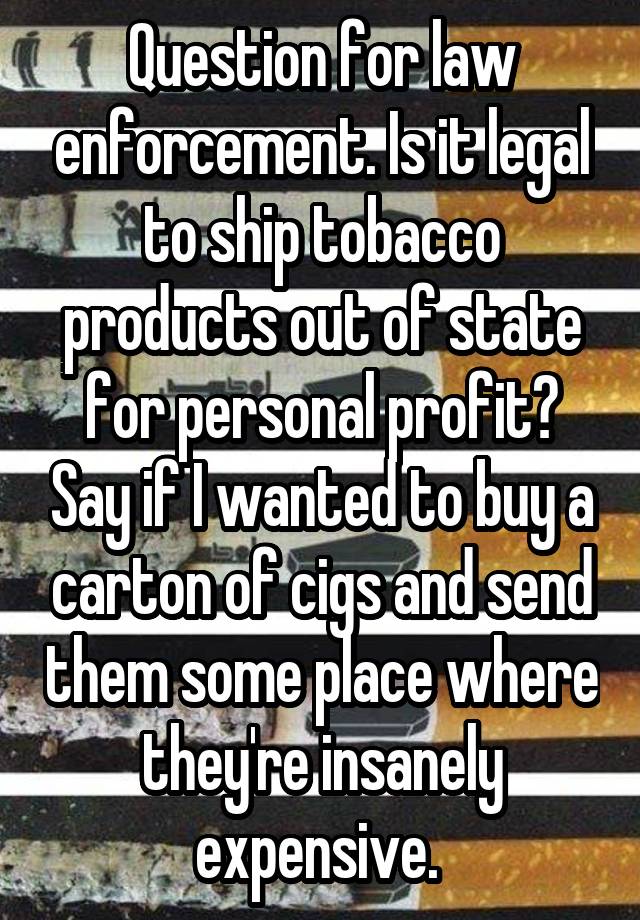 Question for law enforcement. Is it legal to ship tobacco products out of state for personal profit? Say if I wanted to buy a carton of cigs and send them some place where they're insanely expensive. 