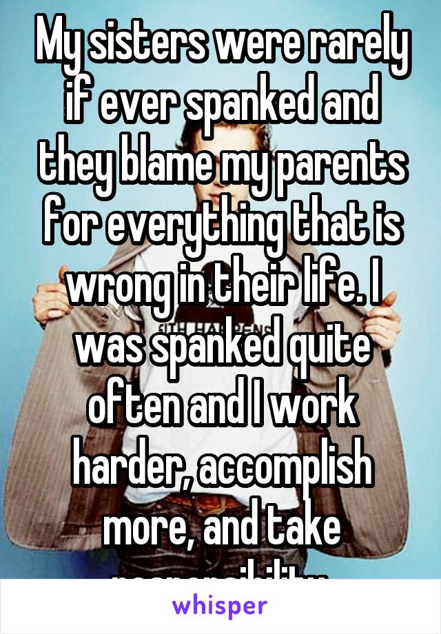 My sisters were rarely if ever spanked and they blame my parents for everything that is wrong in their life. I was spanked quite often and I work harder, accomplish more, and take responsibility 