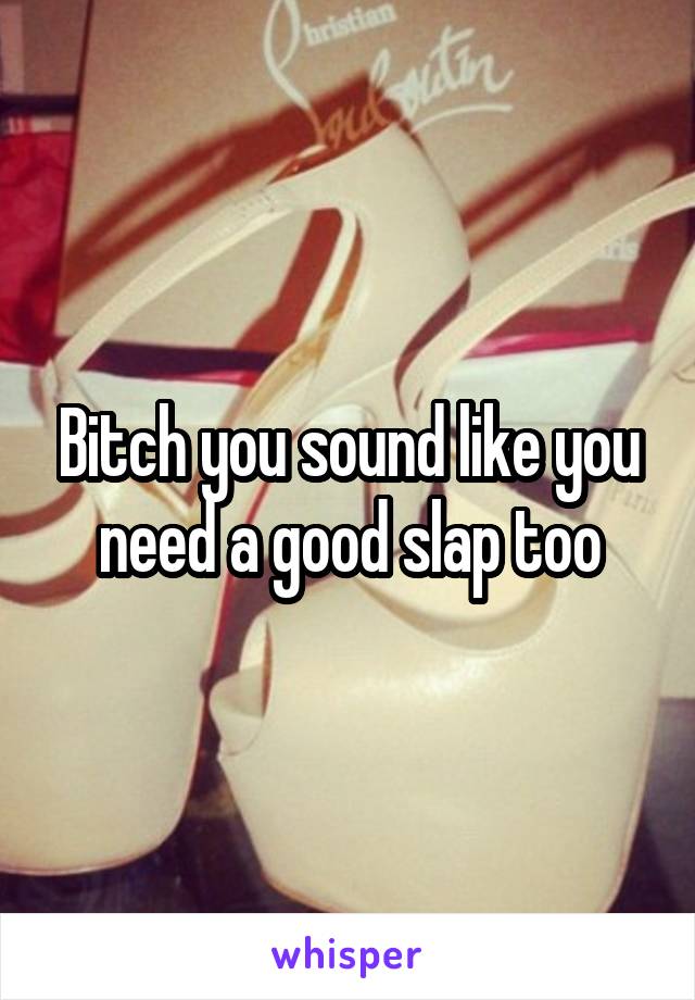 Bitch you sound like you need a good slap too