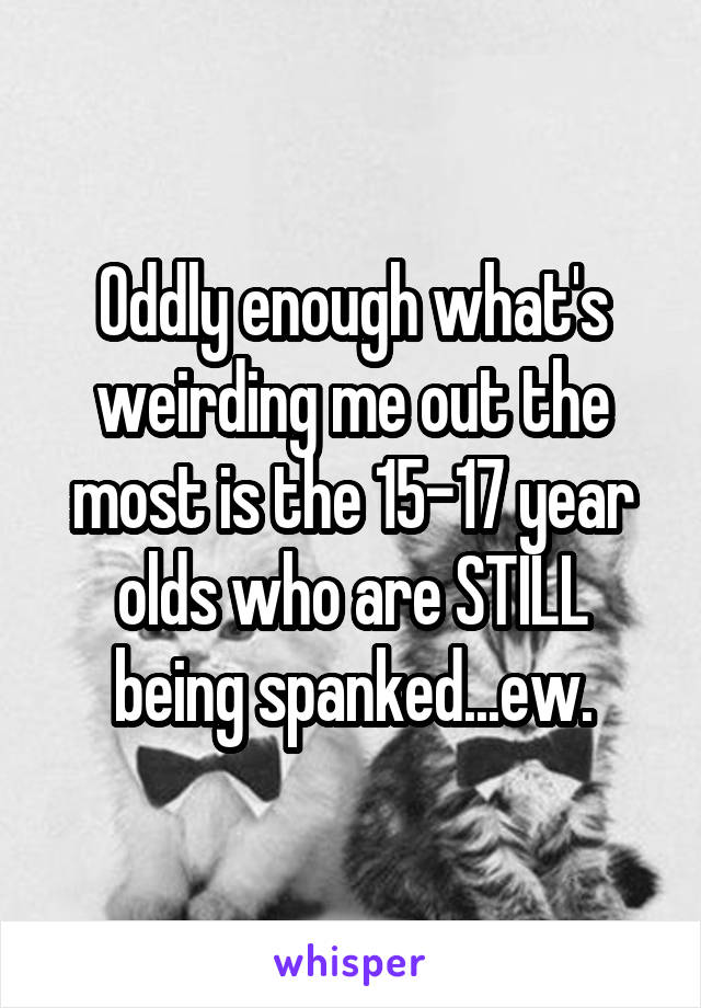 Oddly enough what's weirding me out the most is the 15-17 year olds who are STILL being spanked...ew.