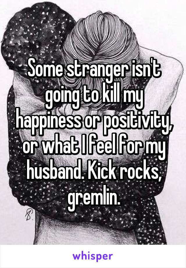 Some stranger isn't going to kill my happiness or positivity, or what I feel for my husband. Kick rocks, gremlin.