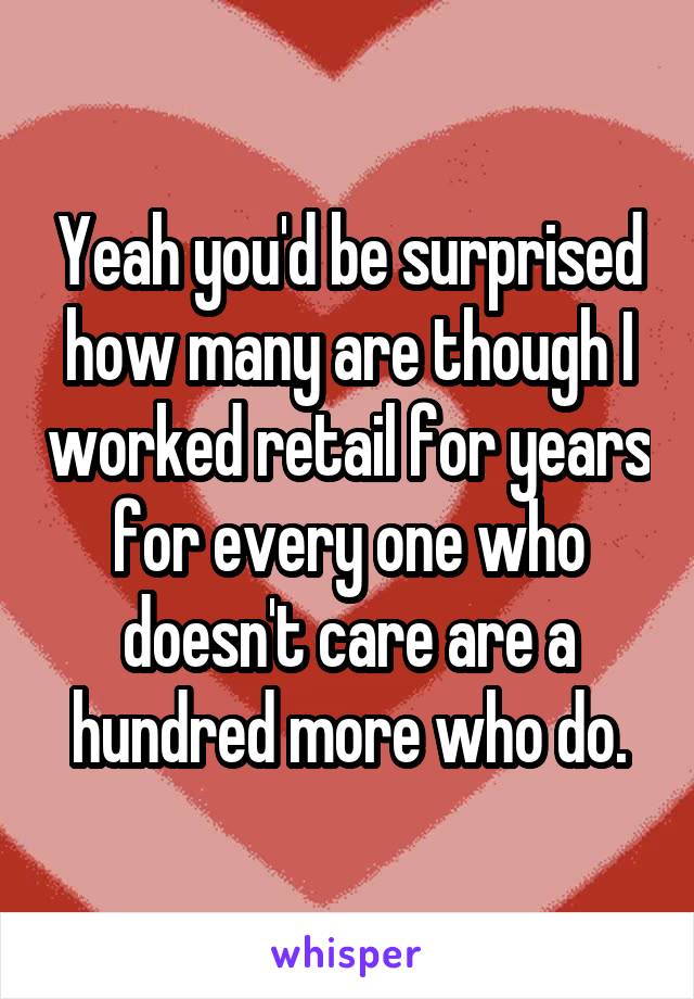 Yeah you'd be surprised how many are though I worked retail for years for every one who doesn't care are a hundred more who do.