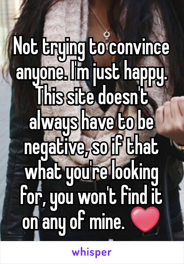 Not trying to convince anyone. I'm just happy. This site doesn't always have to be negative, so if that what you're looking for, you won't find it on any of mine. ❤