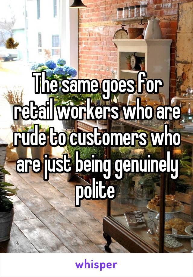 The same goes for retail workers who are rude to customers who are just being genuinely polite 