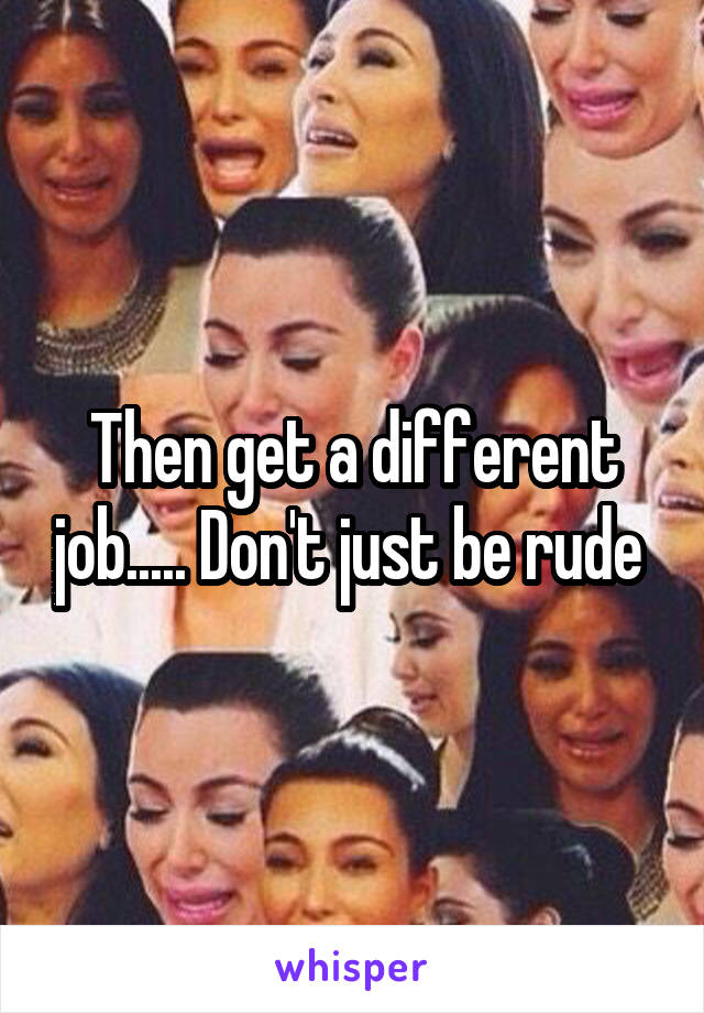 Then get a different job..... Don't just be rude 