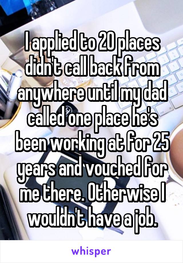 I applied to 20 places didn't call back from anywhere until my dad called one place he's been working at for 25 years and vouched for me there. Otherwise I wouldn't have a job.