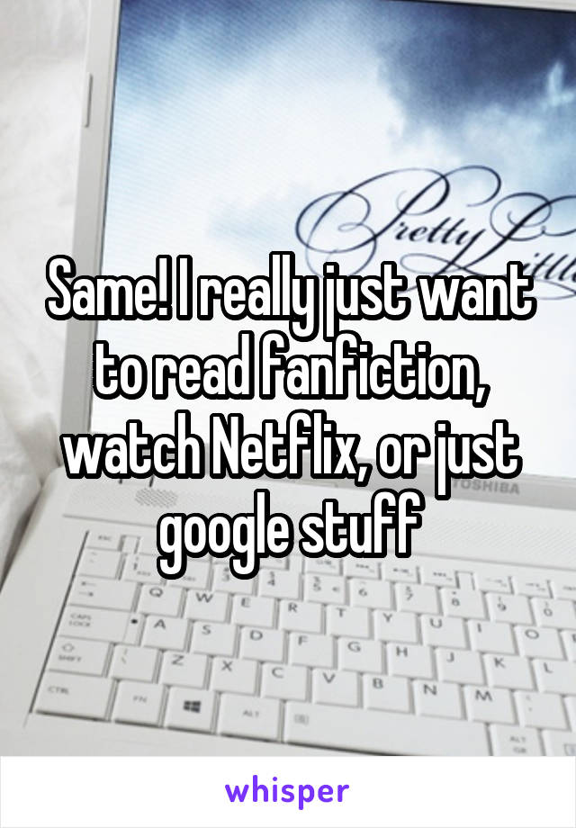 Same! I really just want to read fanfiction, watch Netflix, or just google stuff
