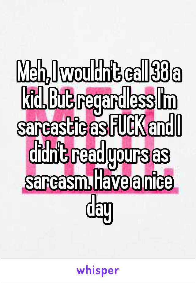 Meh, I wouldn't call 38 a kid. But regardless I'm sarcastic as FUCK and I didn't read yours as sarcasm. Have a nice day