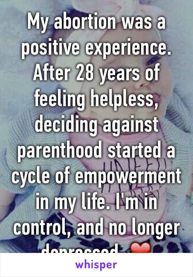 My abortion was a positive experience. After 28 years of feeling helpless, deciding against parenthood started a cycle of empowerment in my life. I'm in control, and no longer depressed. ❤️ 