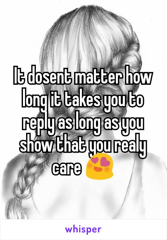 It dosent matter how long it takes you to reply as long as you show that you realy care 😍