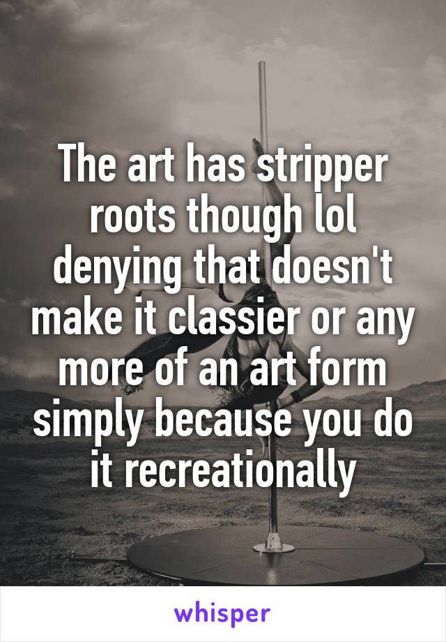 The art has stripper roots though lol denying that doesn't make it classier or any more of an art form simply because you do it recreationally