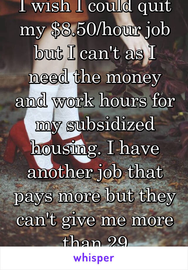 I wish I could quit my $8.50/hour job but I can't as I need the money and work hours for my subsidized housing. I have another job that pays more but they can't give me more than 29 hours/week. 