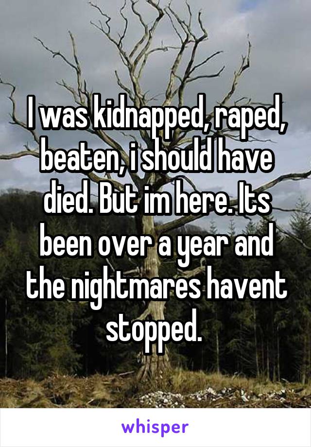 I was kidnapped, raped, beaten, i should have died. But im here. Its been over a year and the nightmares havent stopped. 