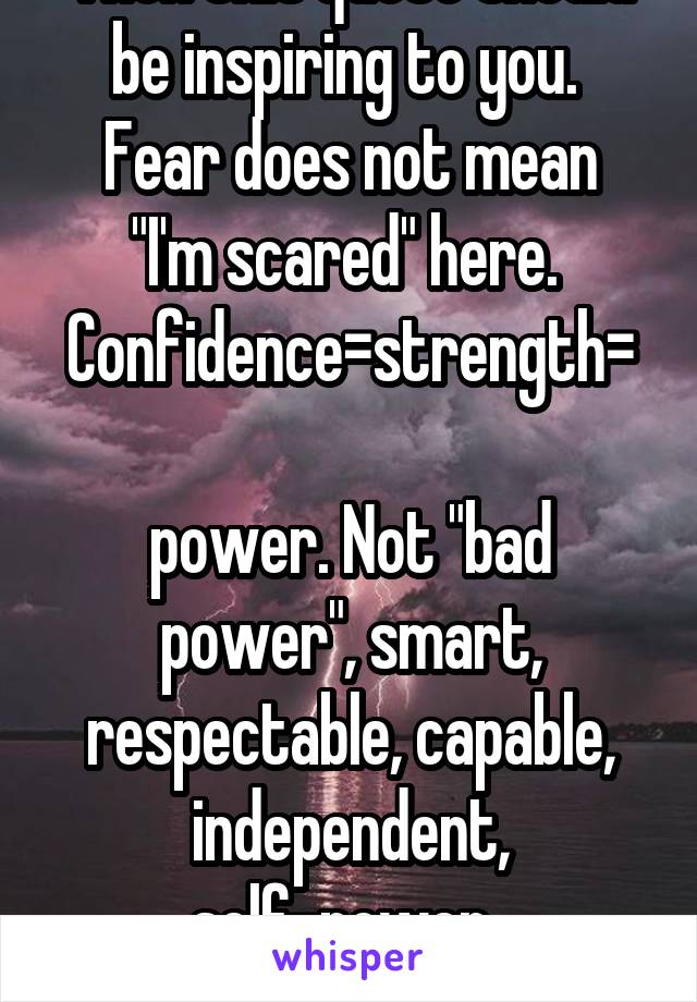 Then this quote should be inspiring to you. 
Fear does not mean "I'm scared" here. 
Confidence=strength= 
power. Not "bad power", smart, respectable, capable, independent, self-power. 
