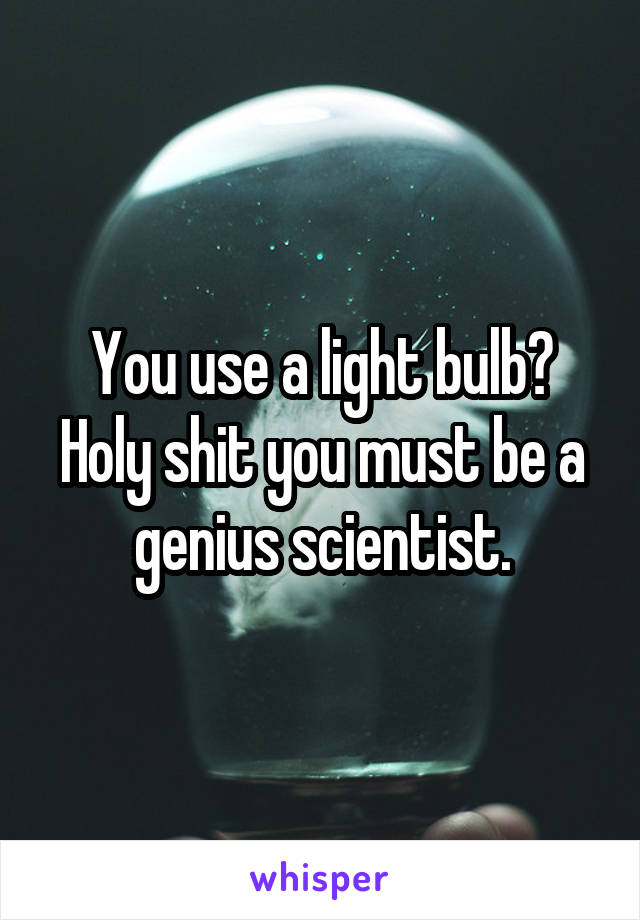 You use a light bulb? Holy shit you must be a genius scientist.