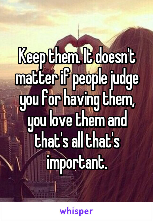 Keep them. It doesn't matter if people judge you for having them, you love them and that's all that's important.