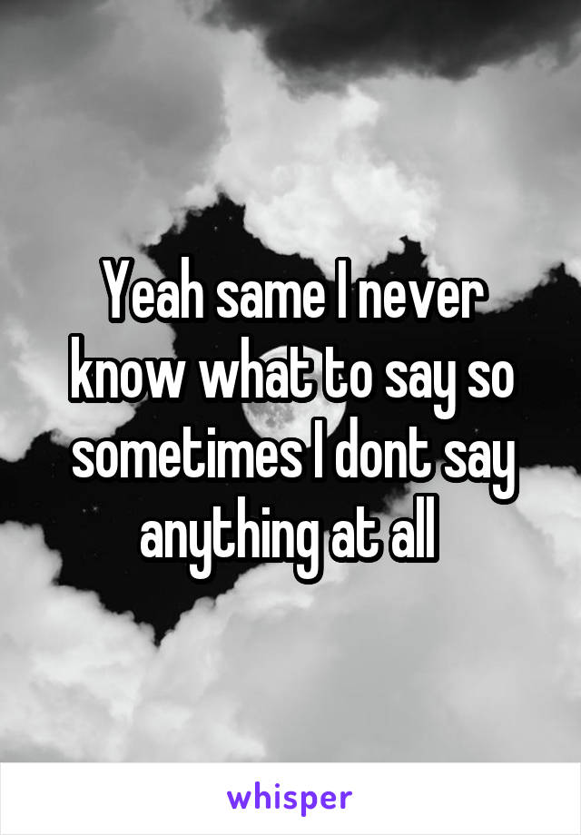 Yeah same I never know what to say so sometimes I dont say anything at all 